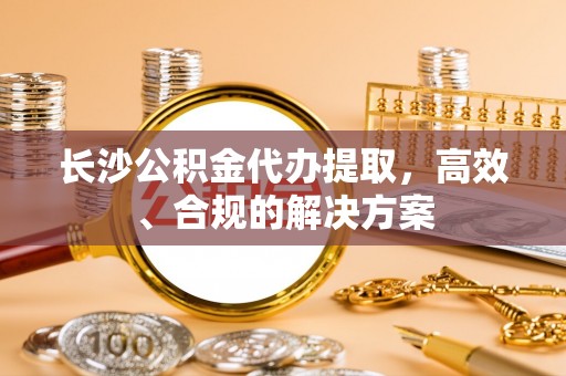 渝水长沙公积金代办提取，高效、合规的解决方案