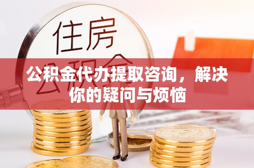 渝水公积金代办提取咨询，解决你的疑问与烦恼