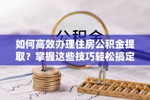 渝水如何高效办理住房公积金提取？掌握这些技巧轻松搞定
