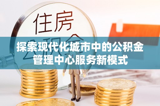 渝水探索现代化城市中的公积金管理中心服务新模式