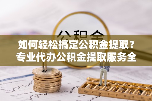 渝水如何轻松搞定公积金提取？专业代办公积金提取服务全解析