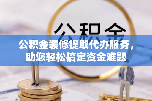 渝水公积金装修提取代办服务，助您轻松搞定资金难题