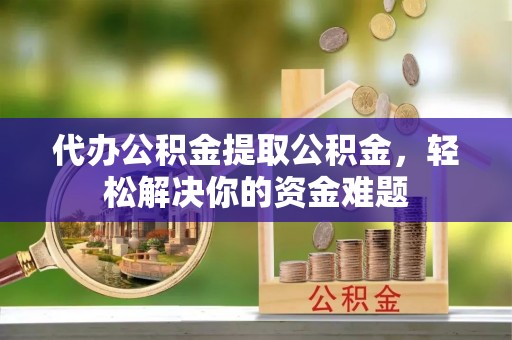 渝水代办公积金提取公积金，轻松解决你的资金难题