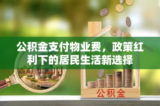 渝水公积金支付物业费，政策红利下的居民生活新选择
