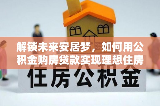 渝水解锁未来安居梦，如何用公积金购房贷款实现理想住房计划