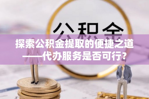 渝水探索公积金提取的便捷之道——代办服务是否可行？