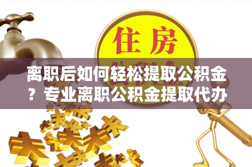 渝水离职后如何轻松提取公积金？专业离职公积金提取代办服务指南