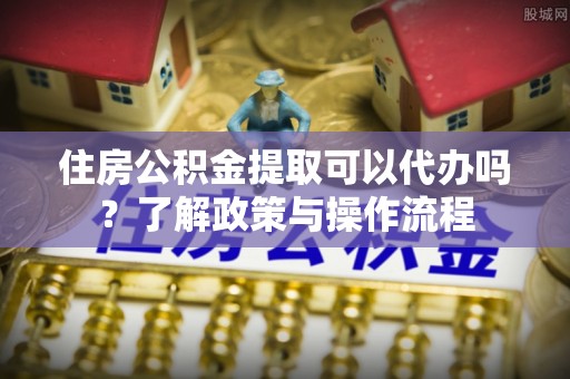 渝水住房公积金提取可以代办吗？了解政策与操作流程