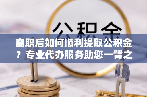 渝水离职后如何顺利提取公积金？专业代办服务助您一臂之力