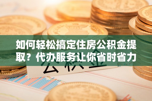 渝水如何轻松搞定住房公积金提取？代办服务让你省时省力