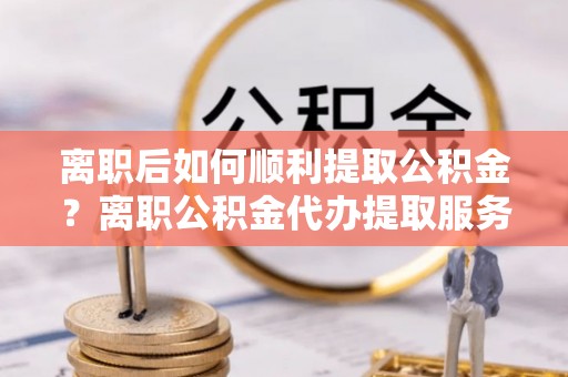 渝水离职后如何顺利提取公积金？离职公积金代办提取服务助力无忧办理