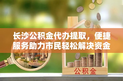 渝水长沙公积金代办提取，便捷服务助力市民轻松解决资金需求